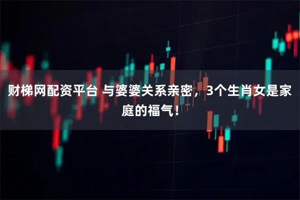 财梯网配资平台 与婆婆关系亲密，3个生肖女是家庭的福气！