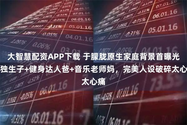 大智慧配资APP下载 于朦胧原生家庭背景首曝光！独生子+健身达人爸+音乐老师妈，完美人设破碎太心痛