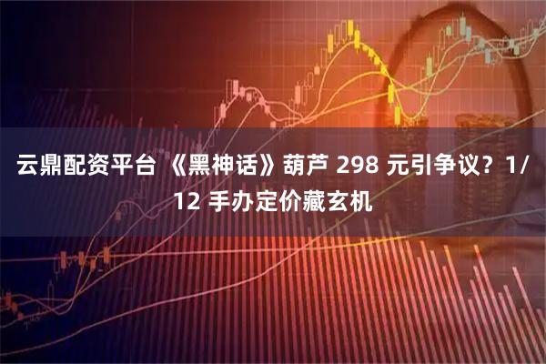 云鼎配资平台 《黑神话》葫芦 298 元引争议？1/12 手办定价藏玄机