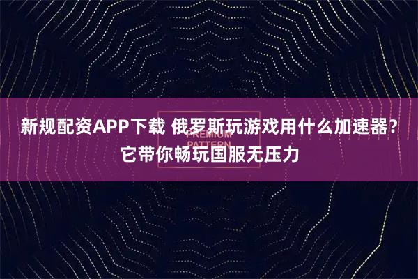 新规配资APP下载 俄罗斯玩游戏用什么加速器？它带你畅玩国服无压力