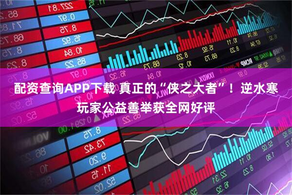 配资查询APP下载 真正的“侠之大者”！逆水寒玩家公益善举获全网好评