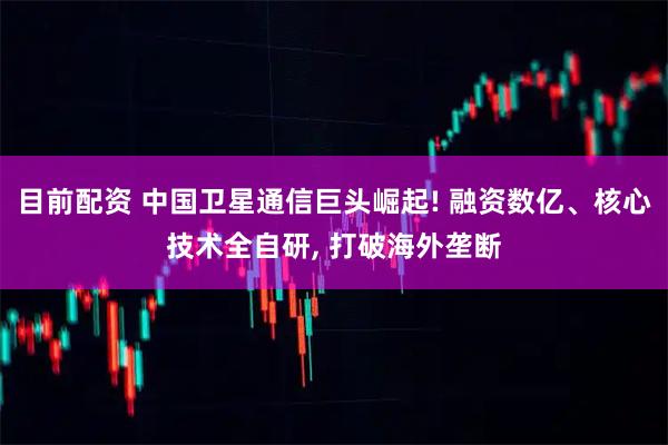 目前配资 中国卫星通信巨头崛起! 融资数亿、核心技术全自研, 打破海外垄断
