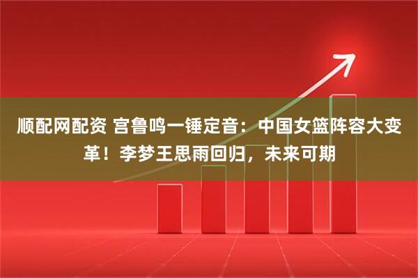 顺配网配资 宫鲁鸣一锤定音：中国女篮阵容大变革！李梦王思雨回归，未来可期