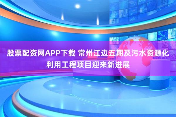 股票配资网APP下载 常州江边五期及污水资源化利用工程项目迎来新进展