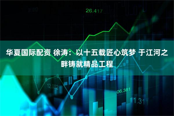 华夏国际配资 徐涛：以十五载匠心筑梦 于江河之畔铸就精品工程