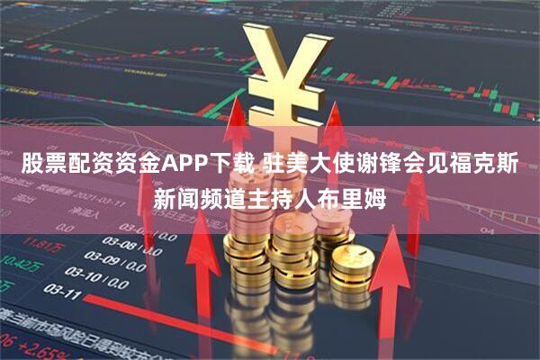 股票配资资金APP下载 驻美大使谢锋会见福克斯新闻频道主持人布里姆
