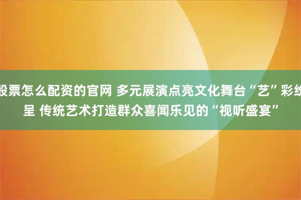 股票怎么配资的官网 多元展演点亮文化舞台“艺”彩纷呈 传统艺术打造群众喜闻乐见的“视听盛宴”