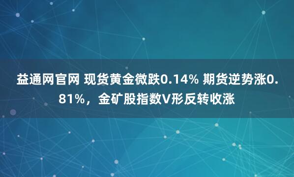 益通网官网 现货黄金微跌0.14% 期货逆势涨0.81%，金矿股指数V形反转收涨