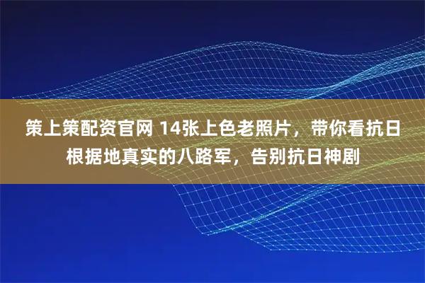 策上策配资官网 14张上色老照片，带你看抗日根据地真实的八路军，告别抗日神剧