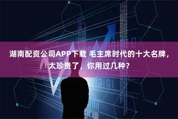 湖南配资公司APP下载 毛主席时代的十大名牌，太珍贵了，你用过几种？