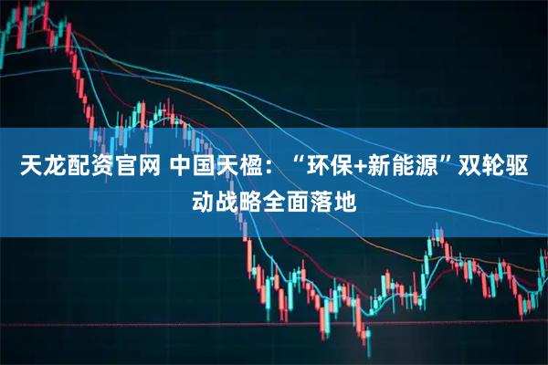 天龙配资官网 中国天楹:“环保+新能源”双轮驱动战略全面落地