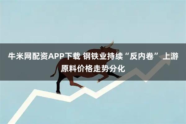 牛米网配资APP下载 钢铁业持续“反内卷” 上游原料价格走势分化