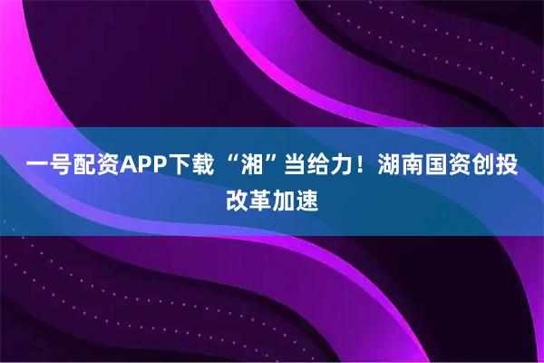 一号配资APP下载 “湘”当给力！湖南国资创投改革加速