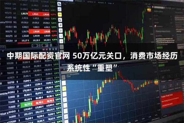 中期国际配资官网 50万亿元关口,消费市场经历系统性“重塑”