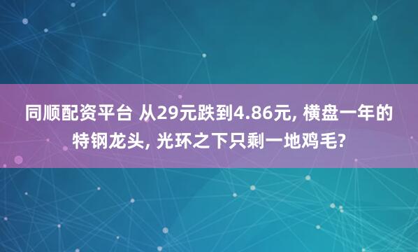 同顺配资平台 从29元跌到4.86元, 横盘一年的特钢龙头, 光环之下只剩一地鸡毛?
