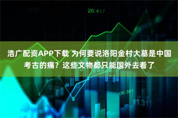 浩广配资APP下载 为何要说洛阳金村大墓是中国考古的痛？这些文物都只能国外去看了