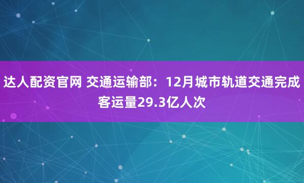 达人配资官网 交通运输部：12月城市轨道交通完成客运量29.3亿人次