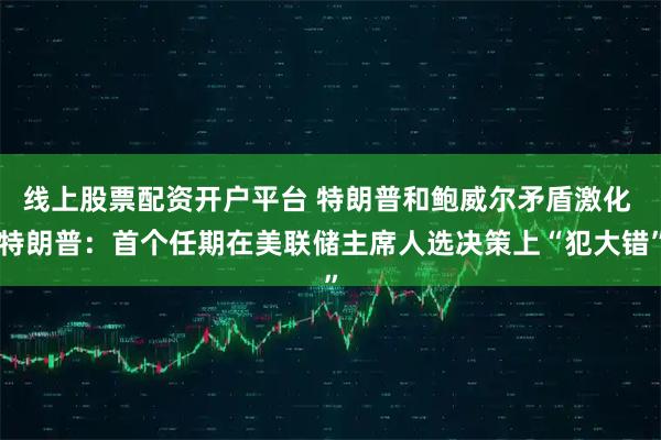 线上股票配资开户平台 特朗普和鲍威尔矛盾激化 特朗普：首个任期在美联储主席人选决策上“犯大错”
