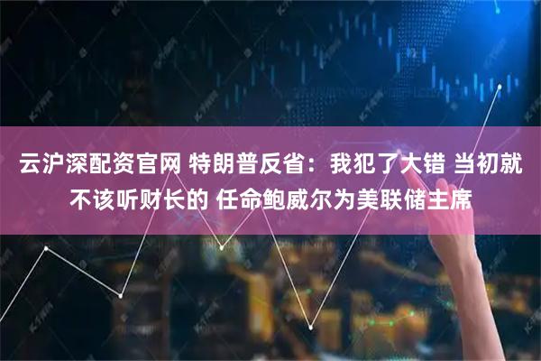 云沪深配资官网 特朗普反省：我犯了大错 当初就不该听财长的 任命鲍威尔为美联储主席