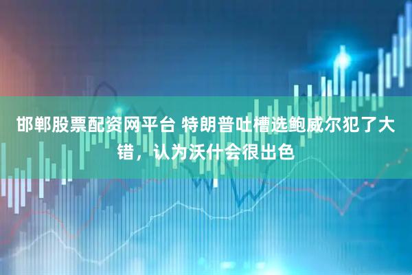 邯郸股票配资网平台 特朗普吐槽选鲍威尔犯了大错，认为沃什会很出色