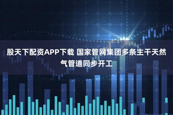 股天下配资APP下载 国家管网集团多条主干天然气管道同步开工