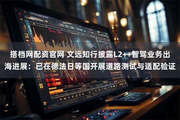 搭档网配资官网 文远知行披露L2++智驾业务出海进展：已在德法日等国开展道路测试与适配验证